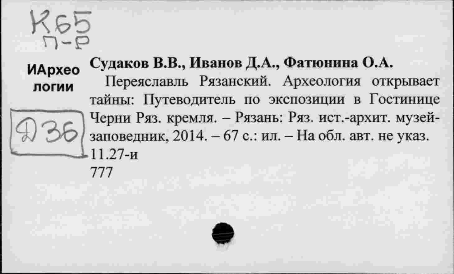 ﻿К&Б
ИАрхео СУДаков ».В., Иванов Д.А., Фатюнина О.А.
логин Переяславль Рязанский. Археология открывает тайны: Путеводитель по экспозиции в Гостинице ■^7^ Черни Ряз. кремля. - Рязань: Ряз. ист.-архит. музей-W / заповедник, 2014. - 67 с.: ил. - На обл. авт. не указ.
-------J. 11.27-и
777